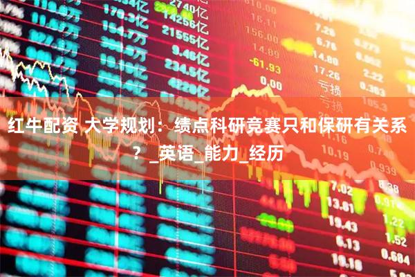 红牛配资 大学规划：绩点科研竞赛只和保研有关系？_英语_能力_经历