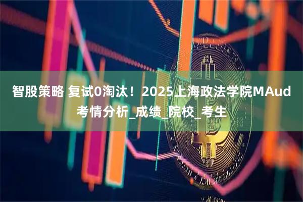 智股策略 复试0淘汰！2025上海政法学院MAud考情分析_成绩_院校_考生