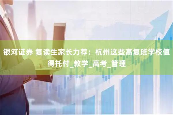 银河证券 复读生家长力荐：杭州这些高复班学校值得托付_教学_高考_管理
