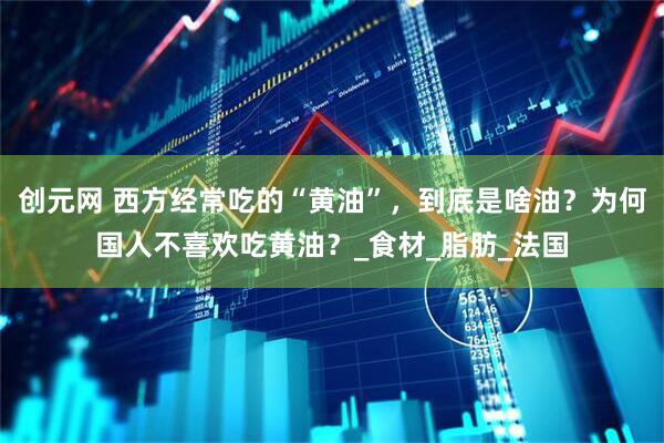 创元网 西方经常吃的“黄油”，到底是啥油？为何国人不喜欢吃黄油？_食材_脂肪_法国