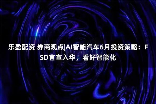 乐盈配资 券商观点|AI智能汽车6月投资策略：FSD官宣入华，看好智能化