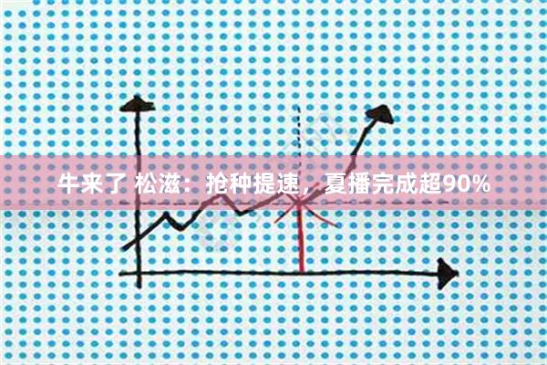 牛来了 松滋：抢种提速，夏播完成超90%