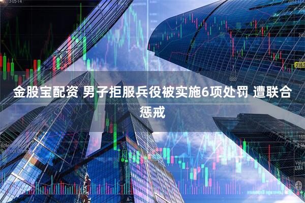金股宝配资 男子拒服兵役被实施6项处罚 遭联合惩戒