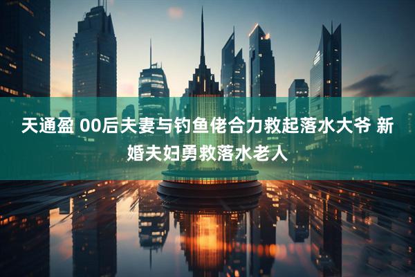 天通盈 00后夫妻与钓鱼佬合力救起落水大爷 新婚夫妇勇救落水老人