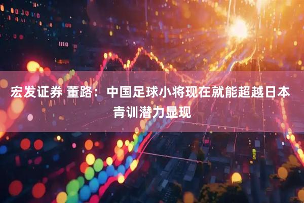 宏发证券 董路：中国足球小将现在就能超越日本 青训潜力显现