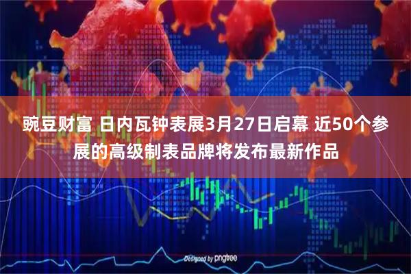 豌豆财富 日内瓦钟表展3月27日启幕 近50个参展的高级制表品牌将发布最新作品
